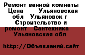 Ремонт ванной комнаты › Цена ­ 1 - Ульяновская обл., Ульяновск г. Строительство и ремонт » Сантехника   . Ульяновская обл.